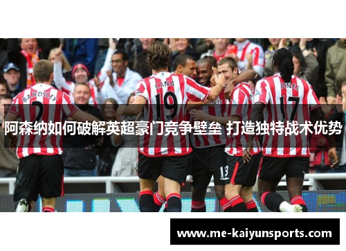 阿森纳如何破解英超豪门竞争壁垒 打造独特战术优势 阿森纳如何破解英超豪门竞争壁垒 打造独特战术优势