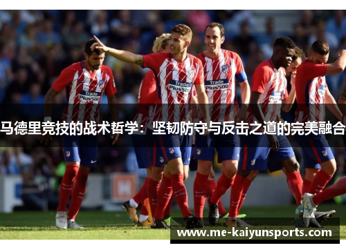 马德里竞技的战术哲学:坚韧防守与反击之道的完美融合 马德里竞技的战术哲学:坚韧防守与反击之道的完美融合
