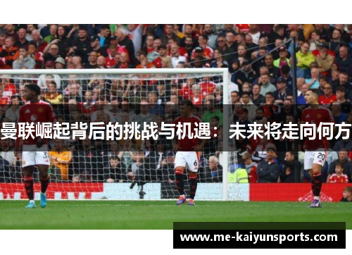 曼联崛起背后的挑战与机遇:未来将走向何方 曼联崛起背后的挑战与机遇:未来将走向何方