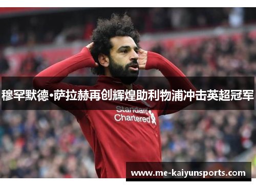 穆罕默德·萨拉赫再创辉煌助利物浦冲击英超冠军 穆罕默德·萨拉赫再创辉煌助利物浦冲击英超冠军