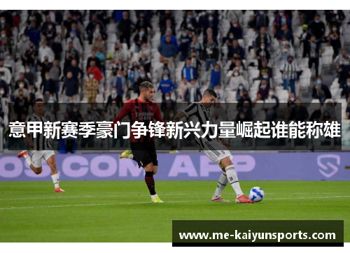 意甲新赛季豪门争锋新兴力量崛起谁能称雄 意甲新赛季豪门争锋新兴力量崛起谁能称雄