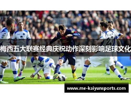 梅西五大联赛经典庆祝动作深刻影响足球文化 梅西五大联赛经典庆祝动作深刻影响足球文化